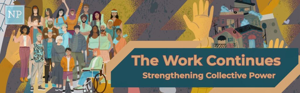 Illustration of a diverse group of people standing together, including individuals with different clothing styles and one person using a wheelchair. In the background, there are abstract patterns and a cluster of colorful houses. Large text on the right reads: “The Work Continues” with a subtitle “Strengthening Collective Power.” A raised hand is partially visible behind the text banner, symbolizing unity and activism.